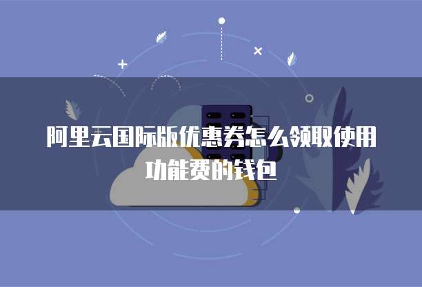 阿里云国际版优惠券怎么领取使用功能费的钱包