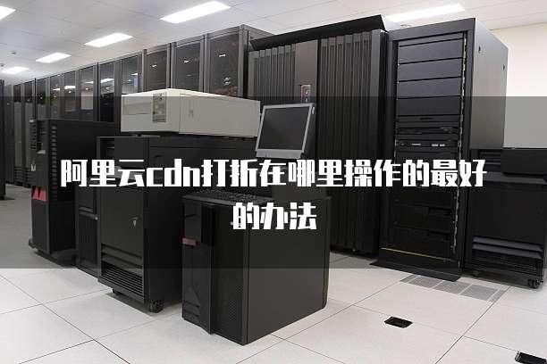 阿里云cdn打折在哪里操作的最好的办法