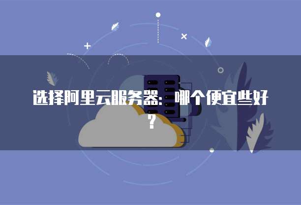 选择阿里云服务器：哪个便宜些好？