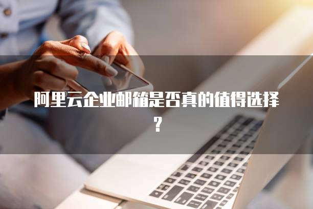 阿里云企业邮箱是否真的值得选择?