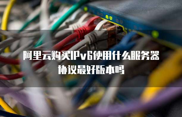 阿里云购买IPv6使用什么服务器协议最好版本吗