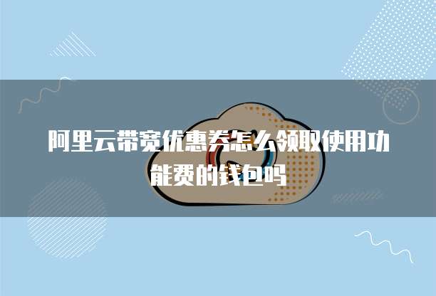 阿里云带宽优惠券怎么领取使用功能费的钱包吗