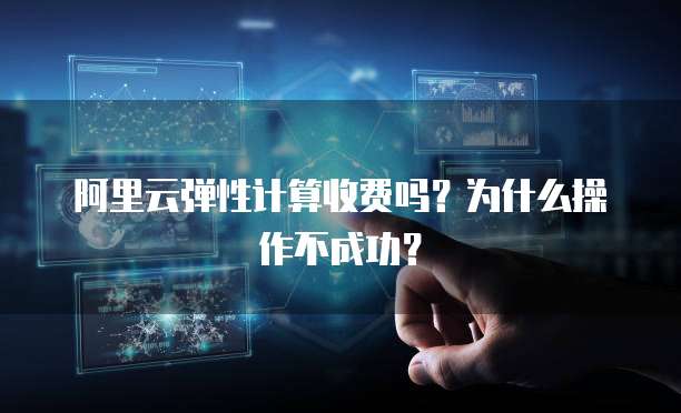 阿里云弹性计算收费吗?为什么操作不成功?