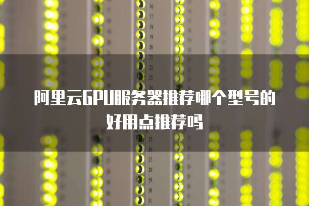 阿里云GPU服务器推荐哪个型号的好用点推荐吗