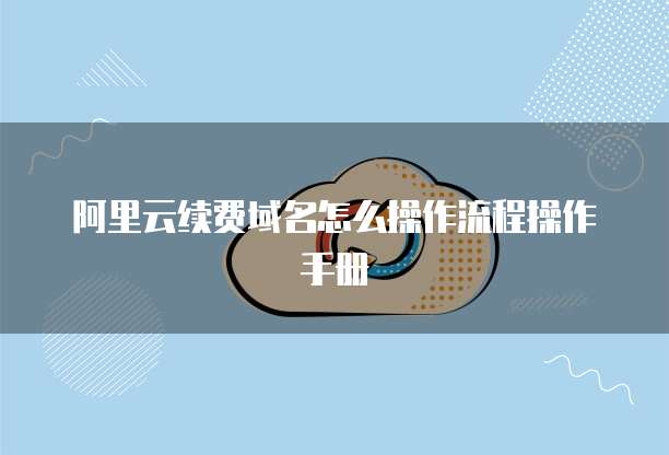 阿里云续费域名怎么操作流程操作手册