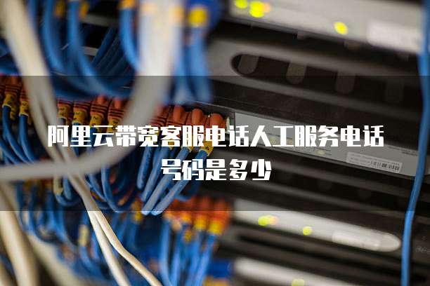 阿里云带宽客服电话人工服务电话号码是多少