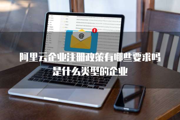 阿里云企业注册政策有哪些要求吗是什么类型的企业