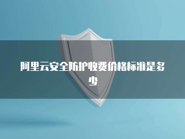 阿里云安全防护收费价格标准是多少