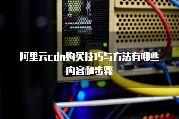 阿里云cdn购买技巧与方法有哪些内容和步骤