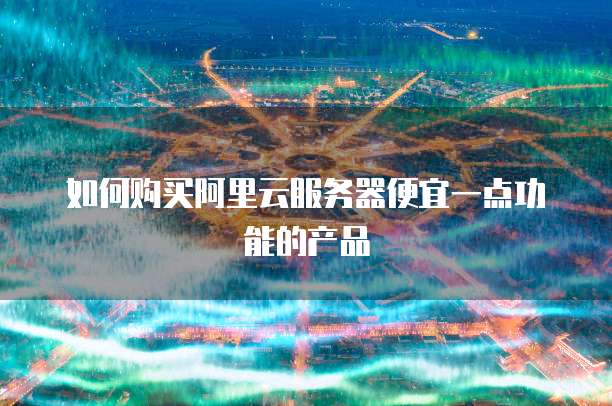 如何购买阿里云服务器便宜一点功能的产品