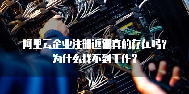 阿里云企业注册返佣真的存在吗?为什么找不到工作?