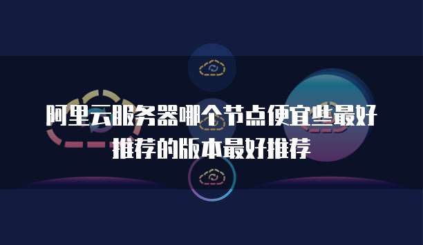 阿里云服务器哪个节点便宜些最好推荐的版本最好推荐
