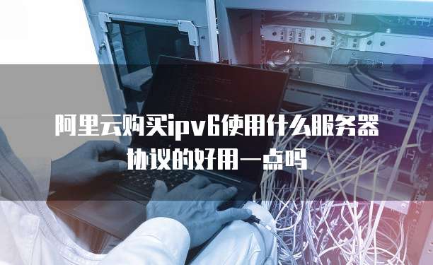 阿里云购买ipv6使用什么服务器协议的好用一点吗