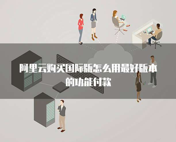 阿里云购买国际版怎么用最好版本的功能付款