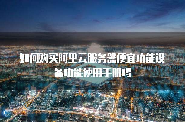 如何购买阿里云服务器便宜功能设备功能使用手册吗
