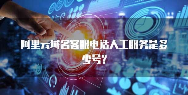 阿里云域名客服电话人工服务是多少号？