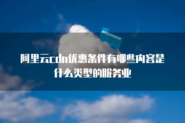阿里云cdn优惠条件有哪些内容是什么类型的服务业