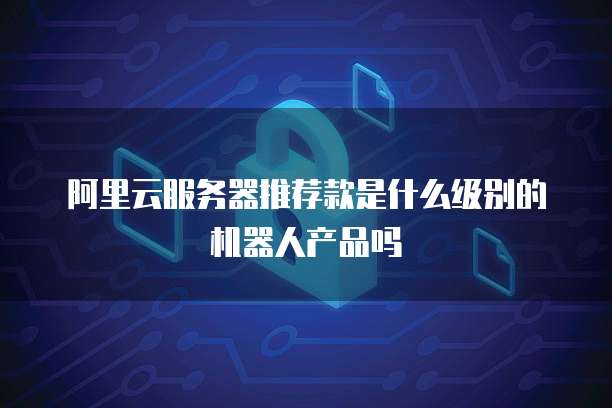 阿里云服务器推荐款是什么级别的机器人产品吗