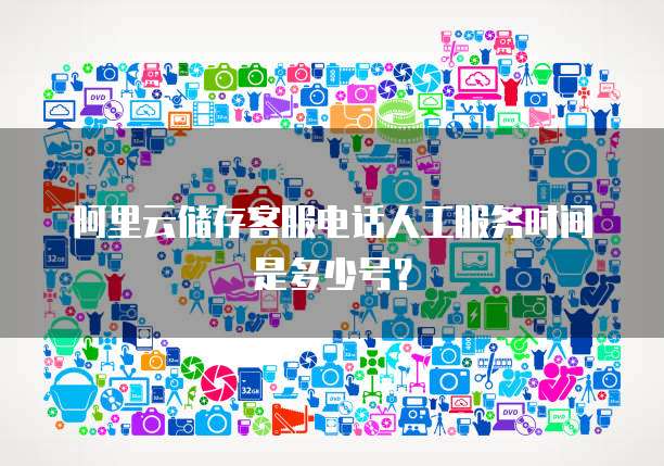 阿里云储存客服电话人工服务时间是多少号？