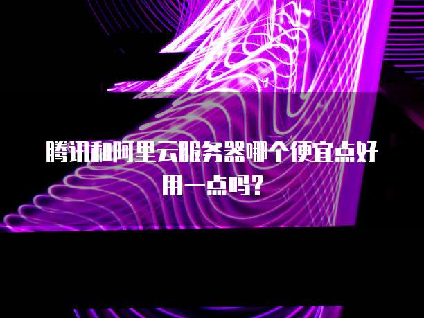 腾讯和阿里云服务器哪个便宜点好用一点吗？