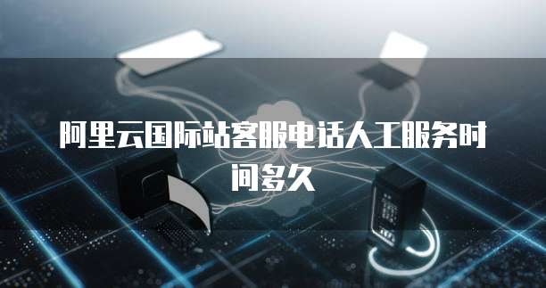 阿里云国际站客服电话人工服务时间多久
