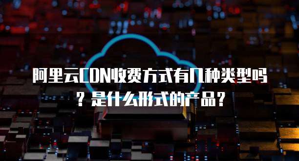 阿里云CDN收费方式有几种类型吗?是什么形式的产品?