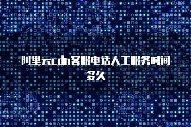 阿里云CDN客服电话人工服务时间多久