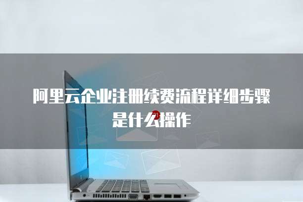 阿里云企业注册续费流程详细步骤是什么操作