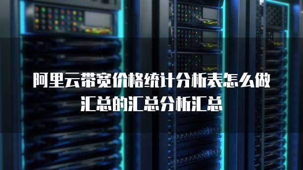阿里云带宽价格统计分析表怎么做汇总的汇总分析汇总