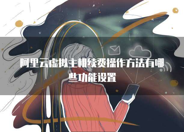 阿里云虚拟主机续费操作方法有哪些功能设置