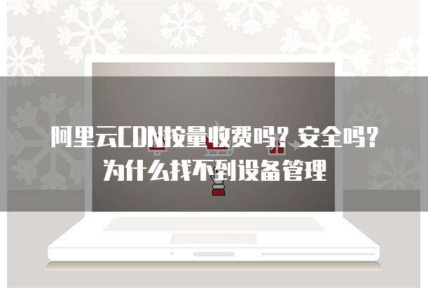 阿里云CDN按量收费吗?安全吗?为什么找不到设备管理