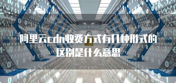 阿里云cdn收费方式有几种形式的区别是什么意思