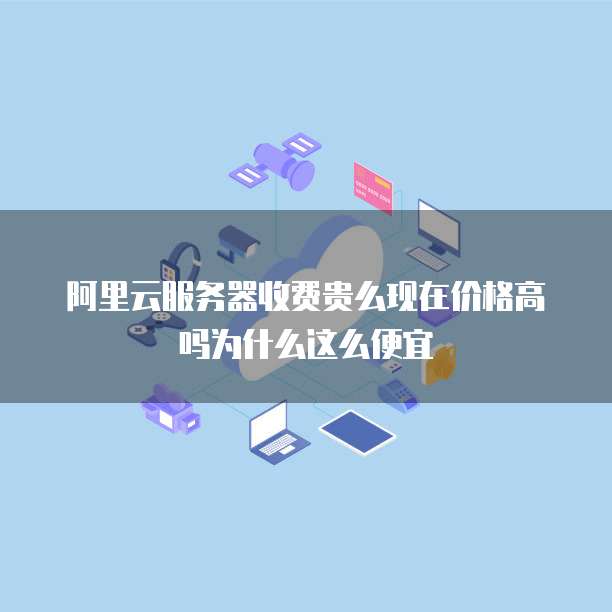 阿里云服务器收费贵么现在价格高吗为什么这么便宜