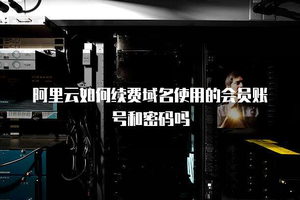 阿里云如何续费域名使用的会员账号和密码吗