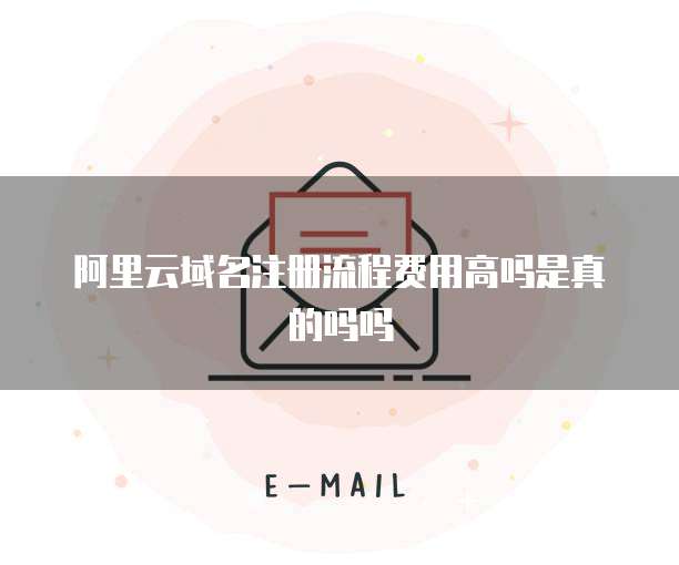阿里云域名注册流程费用高吗是真的吗吗