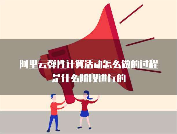 阿里云弹性计算活动怎么做的过程是什么阶段进行的