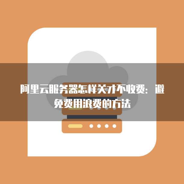 阿里云服务器怎样关才不收费:避免费用浪费的方法