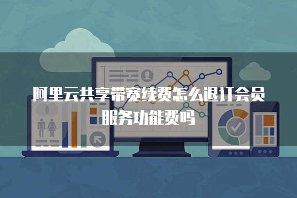 阿里云共享带宽续费怎么退订会员服务功能费吗