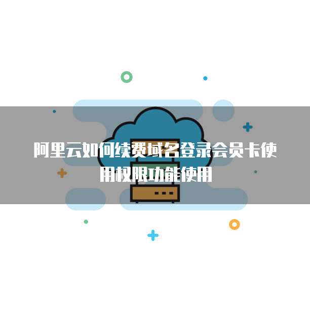 阿里云如何续费域名登录会员卡使用权限功能使用