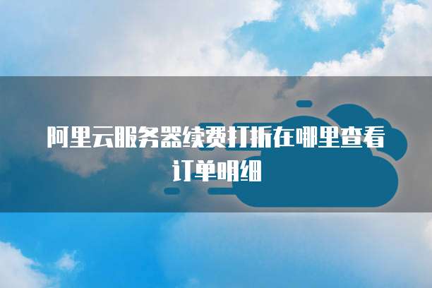 阿里云服务器续费打折在哪里查看订单明细