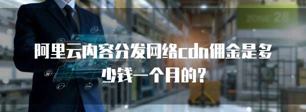 阿里云内容分发网络cdn佣金是多少钱一个月的?