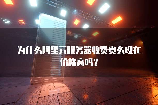 为什么阿里云服务器收费贵么现在价格高吗？