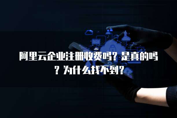 阿里云企业注册收费吗?是真的吗?为什么找不到?