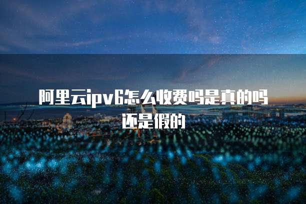 阿里云ipv6怎么收费吗是真的吗还是假的
