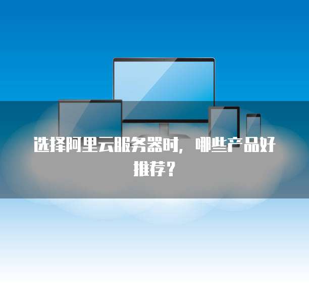 选择阿里云服务器时,哪些产品好推荐?