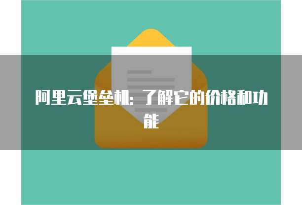 阿里云堡垒机: 了解它的价格和功能