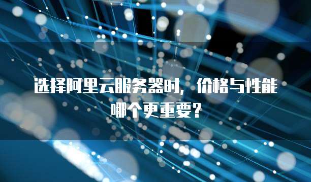 选择阿里云服务器时,价格与性能哪个更重要?