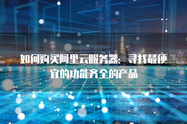 如何购买阿里云服务器:寻找最便宜的功能齐全的产品