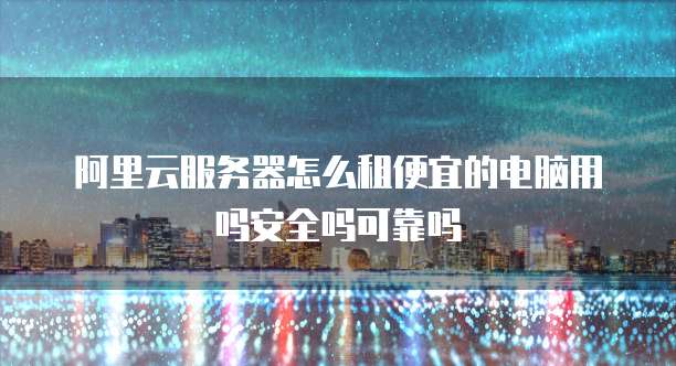 阿里云服务器怎么租便宜的电脑用吗安全吗可靠吗