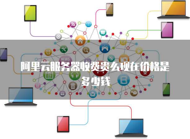 阿里云服务器收费贵么现在价格是多少钱